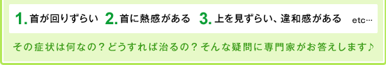 １、首が回りずらい。２、首に熱感がある。３、上を見ずらい、違和感がある。etc…その症状は何なの？どうすれば治るの？そんな疑問に専門家がお答えします