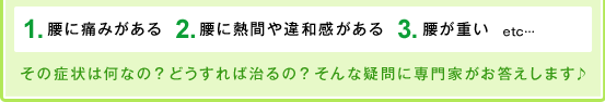 １、腰に痛みがある。２、腰に熱間や違和感がある。３、腰が重い。　etc…その症状は何なの？どうすれば治るの？そんな疑問に専門家がお答えします