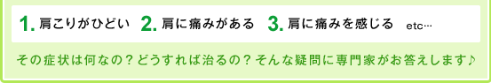 １、肩こりがひどい。２、肩に痛みがある。３、肩に痛みを感じる。　etc…その症状は何なの？どうすれば治るの？そんな疑問に専門家がお答えします